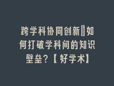 跨学科协同创新：如何打破学科间的知识壁垒？【好学术】
