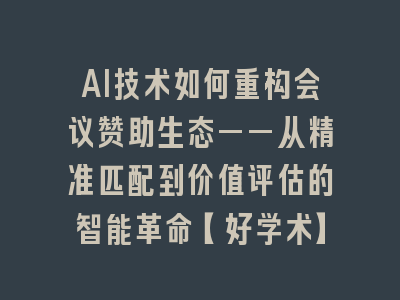 AI技术如何重构会议赞助生态——从精准匹配到价值评估的智能革命【好学术】