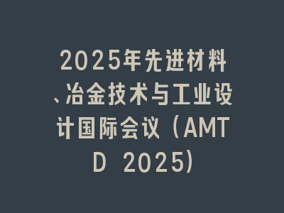 2025年先进材料、冶金技术与工业设计国际会议（AMTD 2025）