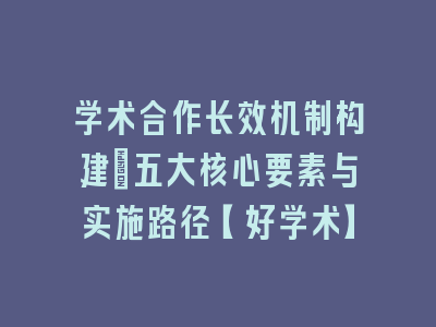 学术合作长效机制构建：五大核心要素与实施路径【好学术】