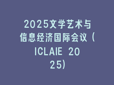 2025文学艺术与信息经济国际会议（ICLAIE 2025）