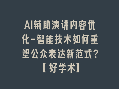 AI辅助演讲内容优化-智能技术如何重塑公众表达新范式？【好学术】