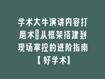 学术大牛演讲内容打磨术：从框架搭建到现场掌控的进阶指南【好学术】