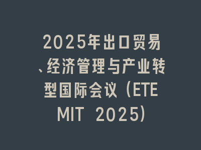 2025年出口贸易、经济管理与产业转型国际会议（ETEMIT 2025）