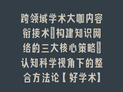 跨领域学术大咖内容衔接术：构建知识网络的三大核心策略｜认知科学视角下的整合方法论【好学术】