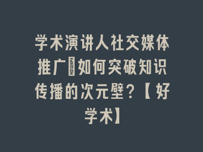 学术演讲人社交媒体推广_如何突破知识传播的次元壁？【好学术】