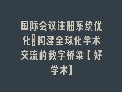 国际会议注册系统优化_构建全球化学术交流的数字桥梁【好学术】
