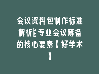 会议资料包制作标准解析_专业会议筹备的核心要素【好学术】