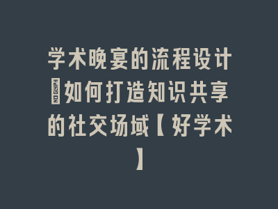 学术晚宴的流程设计_如何打造知识共享的社交场域【好学术】