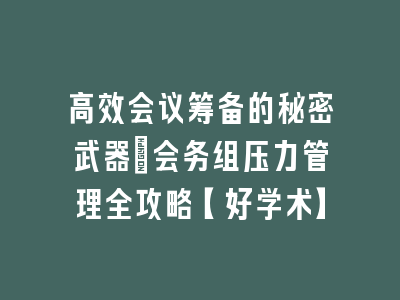 高效会议筹备的秘密武器_会务组压力管理全攻略【好学术】