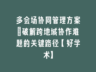 多会场协同管理方案_破解跨地域协作难题的关键路径【好学术】