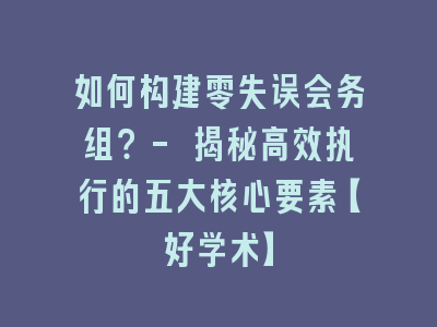 如何构建零失误会务组？- 揭秘高效执行的五大核心要素【好学术】