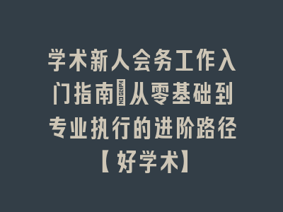 学术新人会务工作入门指南_从零基础到专业执行的进阶路径【好学术】