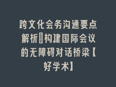 跨文化会务沟通要点解析_构建国际会议的无障碍对话桥梁【好学术】