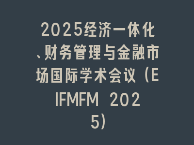 2025经济一体化、财务管理与金融市场国际学术会议（EIFMFM 2025）