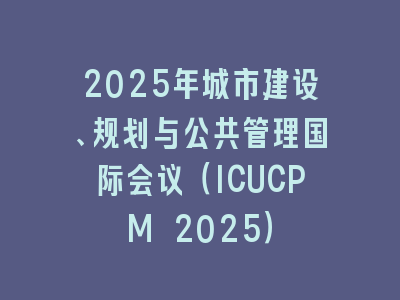 2025年城市建设、规划与公共管理国际会议（ICUCPM 2025）