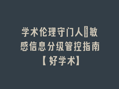 学术伦理守门人：敏感信息分级管控指南【好学术】
