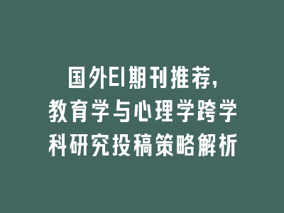 国外EI期刊推荐，教育学与心理学跨学科研究投稿策略解析