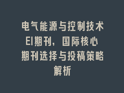 电气能源与控制技术EI期刊,国际核心期刊选择与投稿策略解析