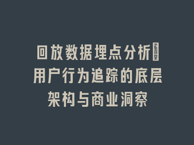 回放数据埋点分析_用户行为追踪的底层架构与商业洞察