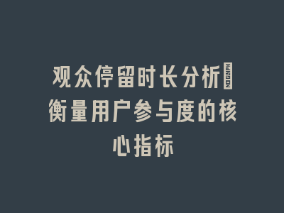 观众停留时长分析｜衡量用户参与度的核心指标