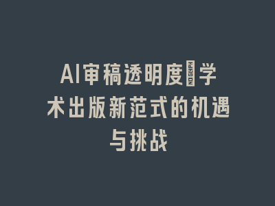 AI审稿透明度：学术出版新范式的机遇与挑战