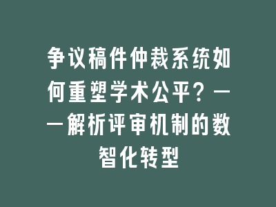 争议稿件仲裁系统如何重塑学术公平？——解析评审机制的数智化转型