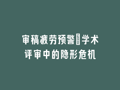 审稿疲劳预警_学术评审中的隐形危机
