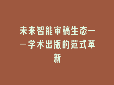 未来智能审稿生态——学术出版的范式革新