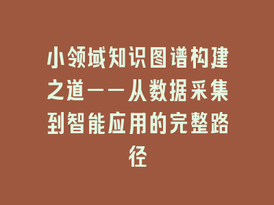 小领域知识图谱构建之道——从数据采集到智能应用的完整路径