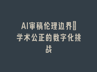 AI审稿伦理边界：学术公正的数字化挑战