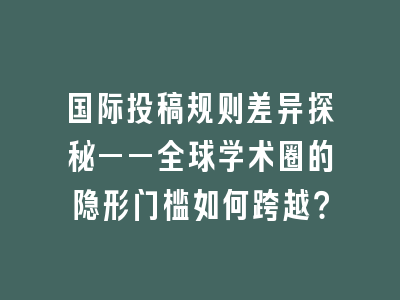 国际投稿规则差异探秘——全球学术圈的隐形门槛如何跨越？