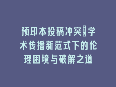 预印本投稿冲突：学术传播新范式下的伦理困境与破解之道