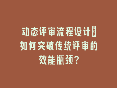 动态评审流程设计_如何突破传统评审的效能瓶颈？