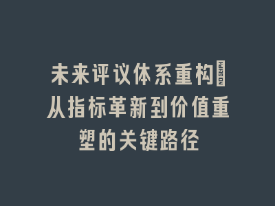 未来评议体系重构_从指标革新到价值重塑的关键路径