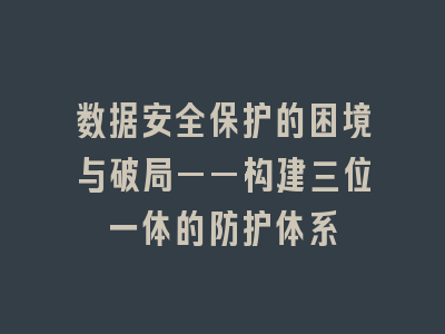 数据安全保护的困境与破局——构建三位一体的防护体系