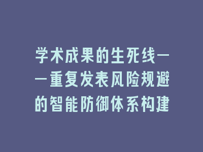学术成果的生死线——重复发表风险规避的智能防御体系构建