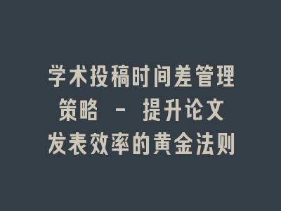 学术投稿时间差管理策略 - 提升论文发表效率的黄金法则