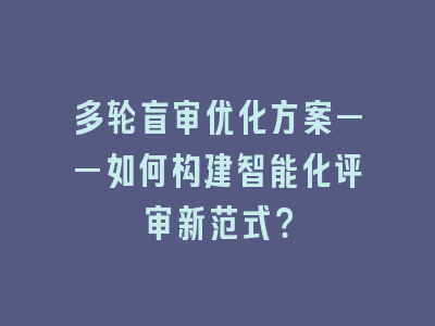 多轮盲审优化方案——如何构建智能化评审新范式？