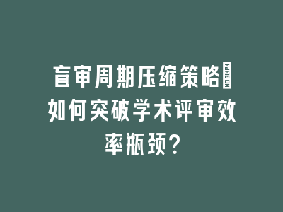 盲审周期压缩策略：如何突破学术评审效率瓶颈？