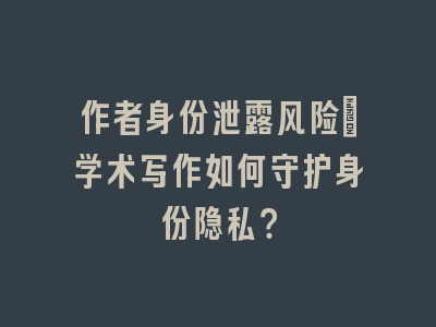 作者身份泄露风险_学术写作如何守护身份隐私？