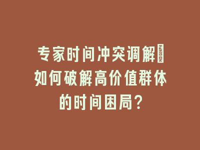 专家时间冲突调解：如何破解高价值群体的时间困局？