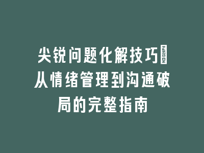 尖锐问题化解技巧：从情绪管理到沟通破局的完整指南