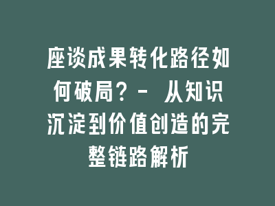 座谈成果转化路径如何破局？- 从知识沉淀到价值创造的完整链路解析
