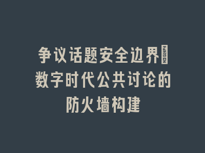 争议话题安全边界_数字时代公共讨论的防火墙构建