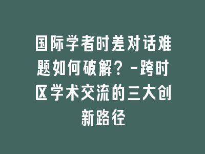 国际学者时差对话难题如何破解？-跨时区学术交流的三大创新路径