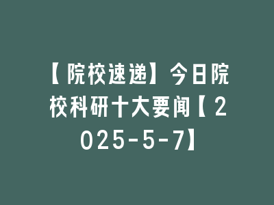 【院校速递】今日院校科研十大要闻【2025-5-7】