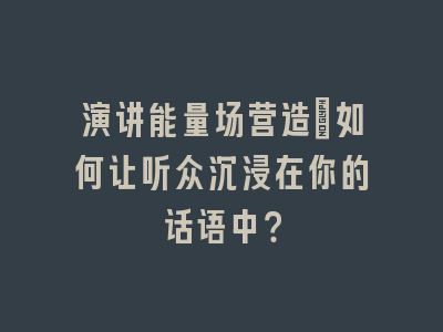 演讲能量场营造：如何让听众沉浸在你的话语中？