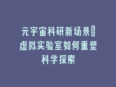 元宇宙科研新场景：虚拟实验室如何重塑科学探索