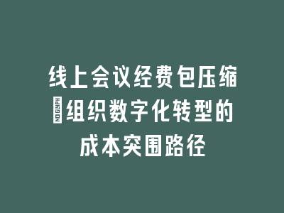 线上会议经费包压缩_组织数字化转型的成本突围路径